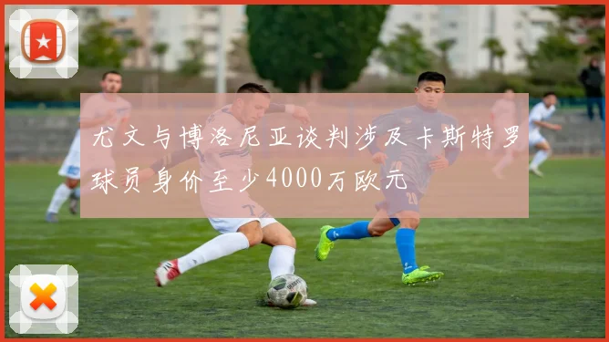 尤文与博洛尼亚谈判涉及卡斯特罗球员身价至少4000万欧元
