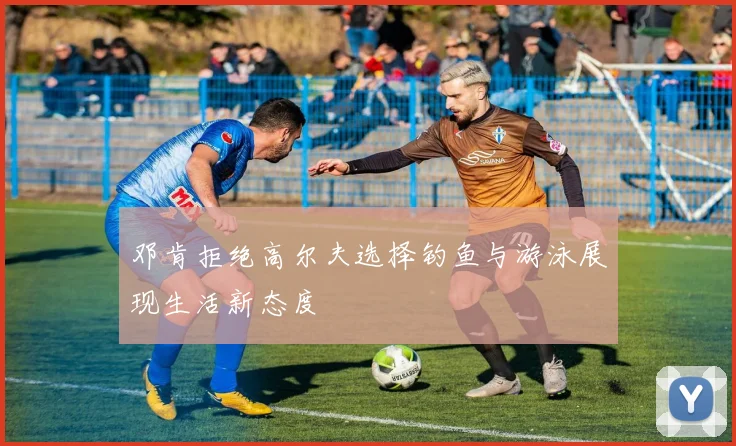 邓肯拒绝高尔夫选择钓鱼与游泳展现生活新态度