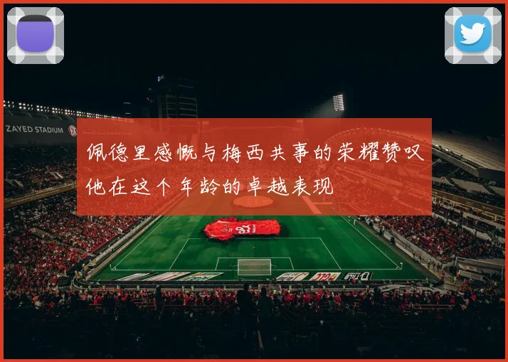 佩德里感慨与梅西共事的荣耀赞叹他在这个年龄的卓越表现