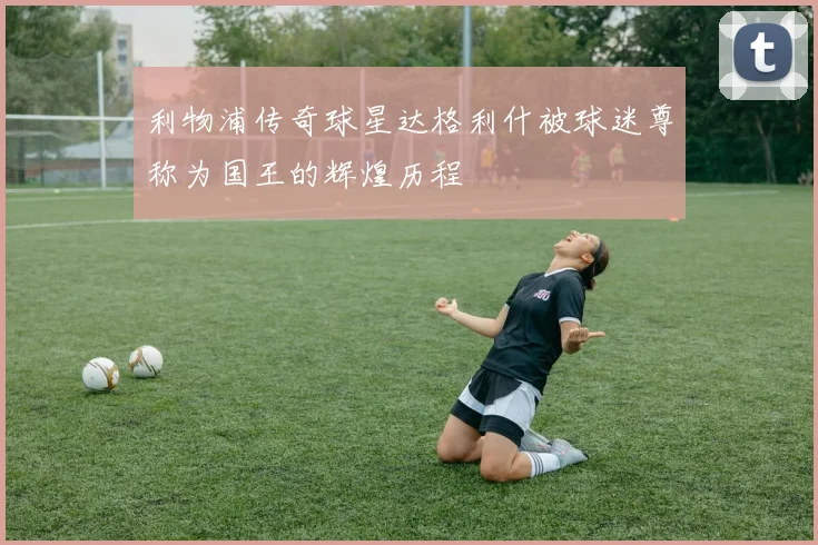 利物浦传奇球星达格利什被球迷尊称为国王的辉煌历程