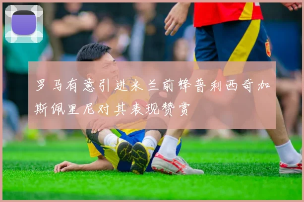 罗马有意引进米兰前锋普利西奇加斯佩里尼对其表现赞赏