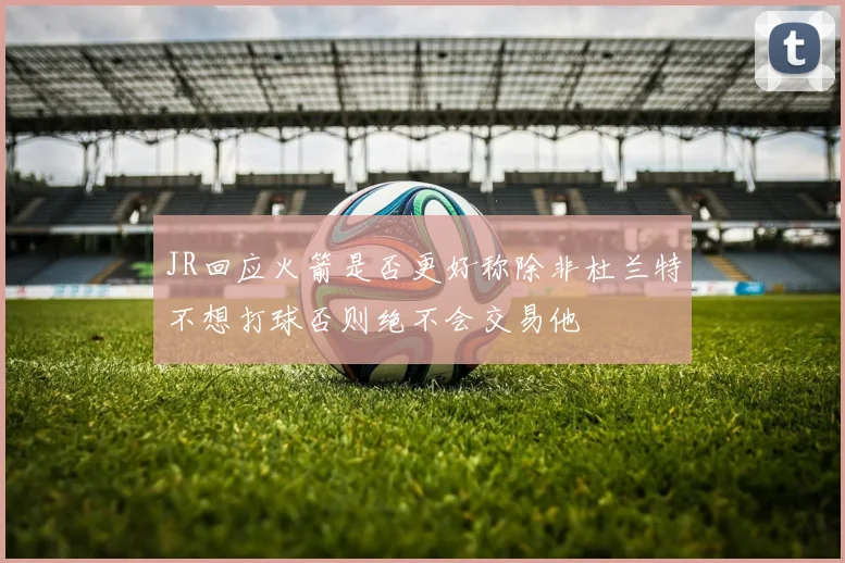 JR回应火箭是否更好称除非杜兰特不想打球否则绝不会交易他