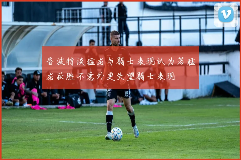 香波特谈猛龙与骑士表现认为若猛龙获胜不意外更失望骑士表现