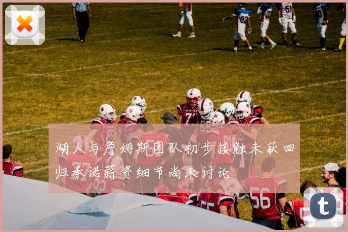 湖人与詹姆斯团队初步接触未获回归承诺薪资细节尚未讨论
