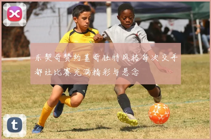 东契奇赞约基奇独特风格每次交手都让比赛充满精彩与悬念