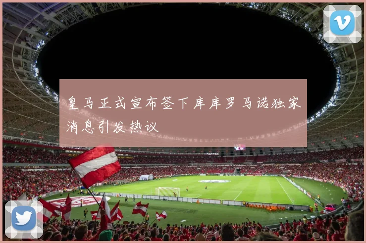 皇马正式宣布签下库库罗马诺独家消息引发热议