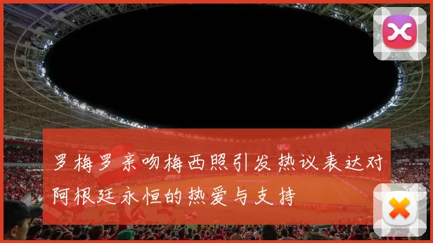 罗梅罗亲吻梅西照引发热议表达对阿根廷永恒的热爱与支持