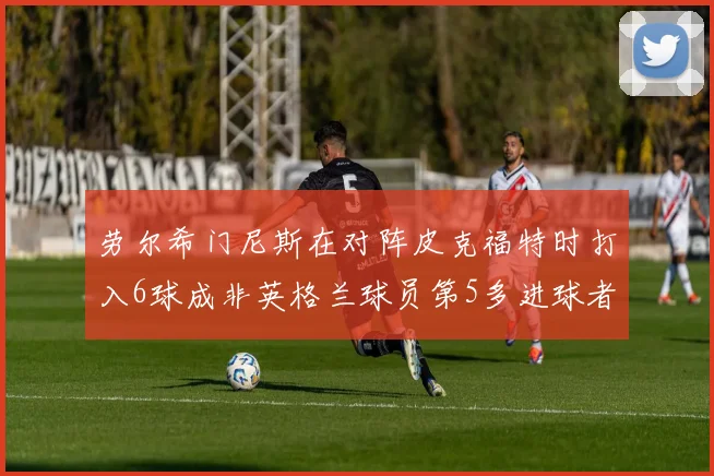 劳尔希门尼斯在对阵皮克福特时打入6球成非英格兰球员第5多进球者