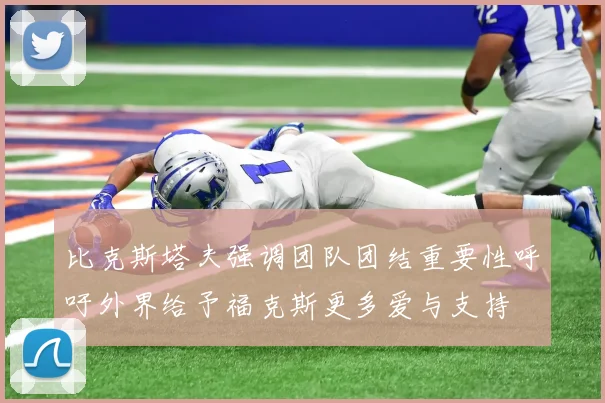 比克斯塔夫强调团队团结重要性呼吁外界给予福克斯更多爱与支持