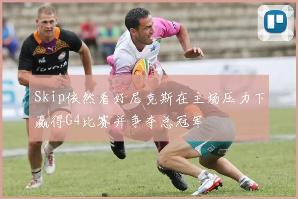 Skip依然看好尼克斯在主场压力下赢得G4比赛并争夺总冠军