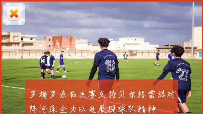 罗梅罗亲临决赛支持贝尔格雷诺对阵河床全力以赴展现球队精神