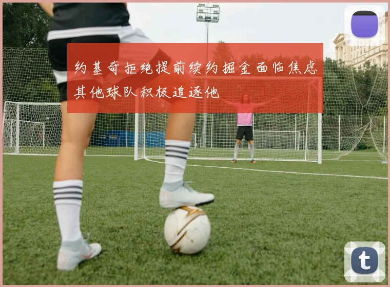 约基奇拒绝提前续约掘金面临焦虑其他球队积极追逐他