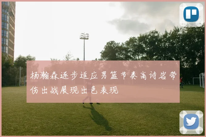 杨瀚森逐步适应男篮节奏高诗岩带伤出战展现出色表现