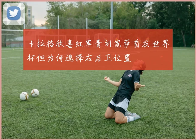 卡拉格欣喜红军青训宽萨首发世界杯但为何选择右后卫位置