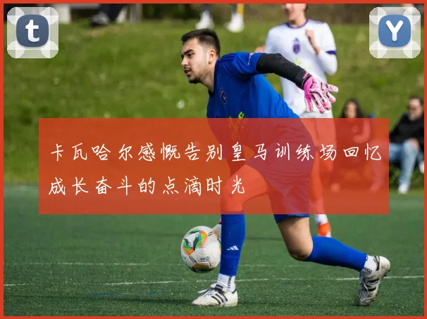 卡瓦哈尔感慨告别皇马训练场回忆成长奋斗的点滴时光
