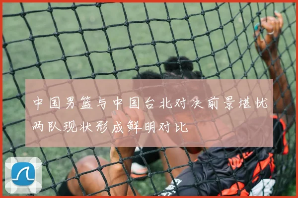 中国男篮与中国台北对决前景堪忧两队现状形成鲜明对比