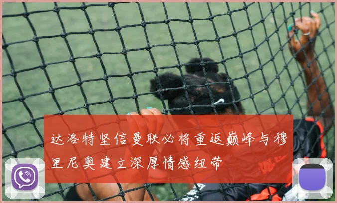 达洛特坚信曼联必将重返巅峰与穆里尼奥建立深厚情感纽带
