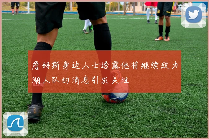 詹姆斯身边人士透露他将继续效力湖人队的消息引发关注