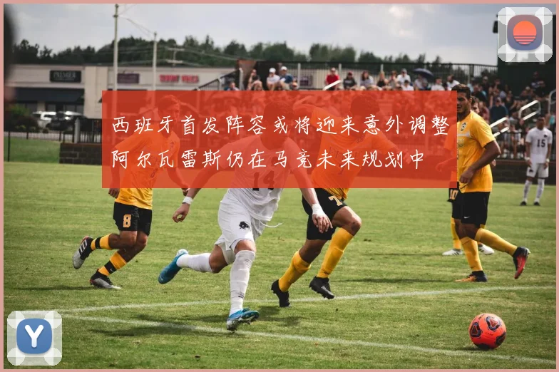 西班牙首发阵容或将迎来意外调整阿尔瓦雷斯仍在马竞未来规划中