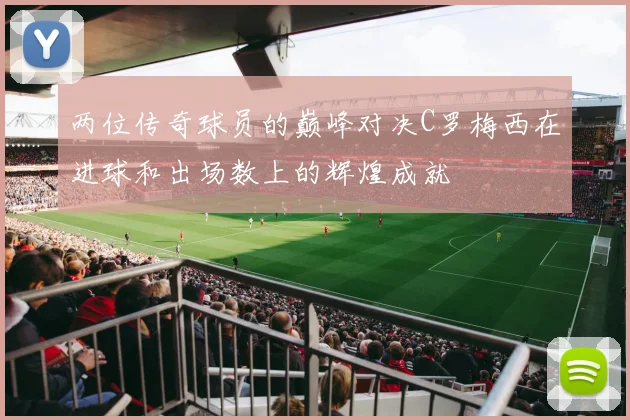 两位传奇球员的巅峰对决C罗梅西在进球和出场数上的辉煌成就