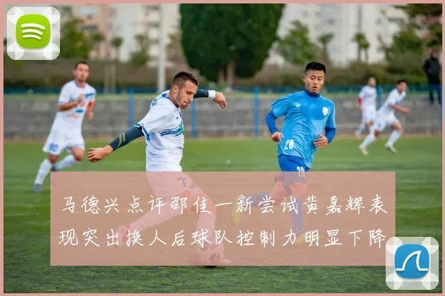 马德兴点评邵佳一新尝试黄嘉辉表现突出换人后球队控制力明显下降