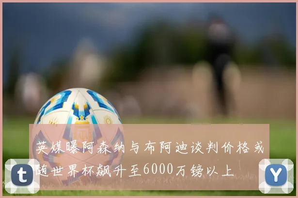 英媒曝阿森纳与布阿迪谈判价格或随世界杯飙升至6000万镑以上