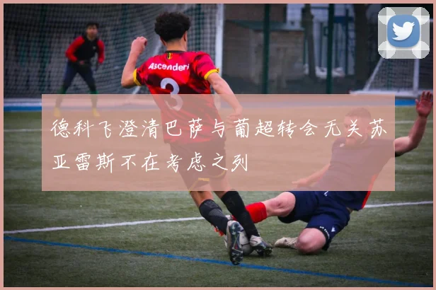 德科飞澄清巴萨与葡超转会无关苏亚雷斯不在考虑之列