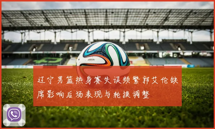 辽宁男篮热身赛失误频繁郭艾伦缺席影响后场表现与轮换调整